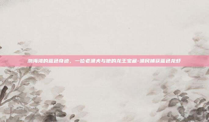 渤海湾的蓝色奇迹，一位老渔夫与他的龙王宝藏-渔民捕获蓝色龙虾