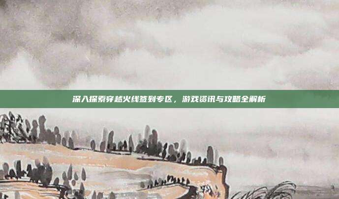 深入探索穿越火线签到专区，游戏资讯与攻略全解析