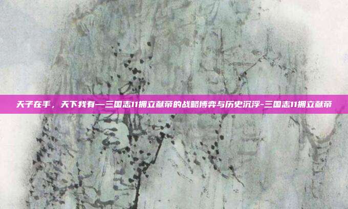 天子在手,天下我有—三国志11拥立献帝的战略博弈与历史沉浮-三国志11拥立献帝