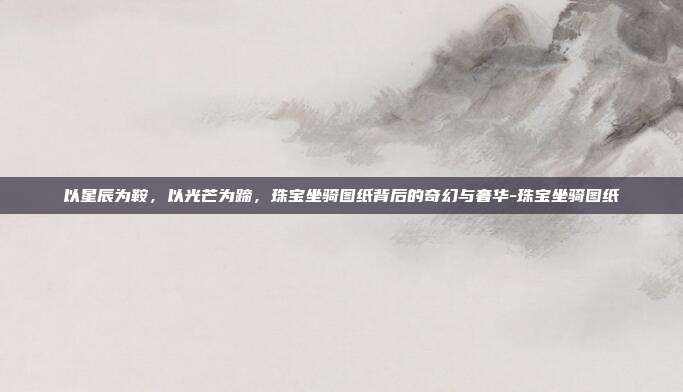 以星辰为鞍，以光芒为蹄，珠宝坐骑图纸背后的奇幻与奢华-珠宝坐骑图纸