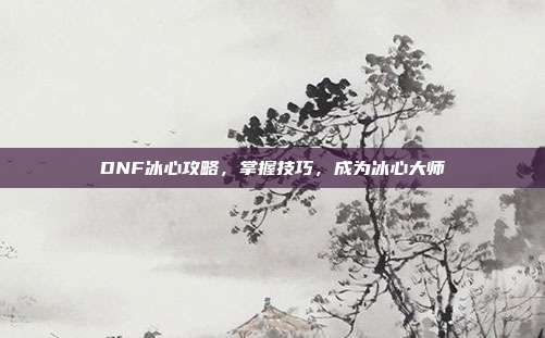 DNF冰心攻略，掌握技巧，成为冰心大师
