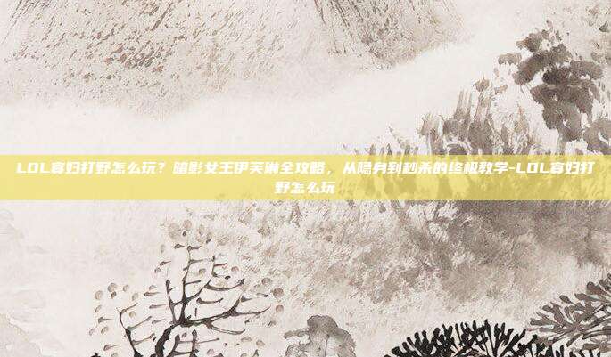 LOL寡妇打野怎么玩？暗影女王伊芙琳全攻略，从隐身到秒杀的终极教学-LOL寡妇打野怎么玩