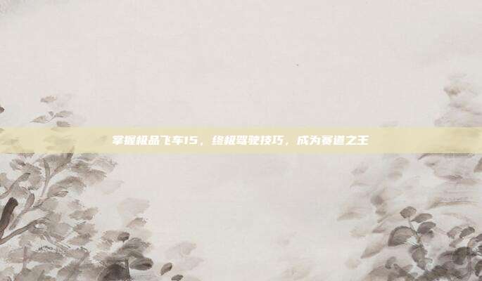 掌握极品飞车15,终极驾驶技巧,成为赛道之王