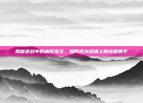 揭秘逆战中的幽冥毒王,如何成为战场上的终极猎手