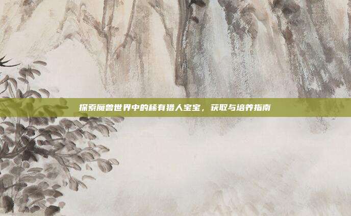 探索魔兽世界中的稀有猎人宝宝,获取与培养指南