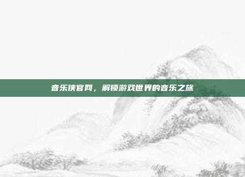 音乐侠官网,解锁游戏世界的音乐之旅