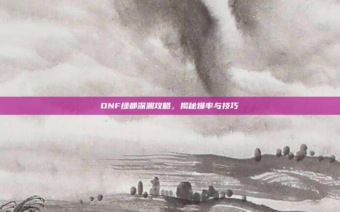 DNF绿都深渊攻略,揭秘爆率与技巧