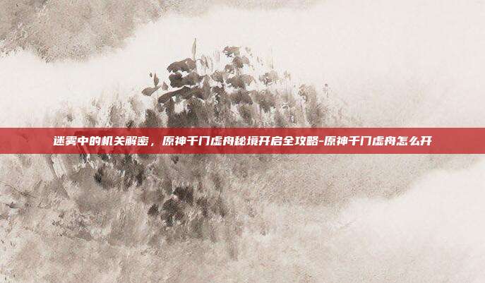 迷雾中的机关解密，原神千门虚舟秘境开启全攻略-原神千门虚舟怎么开