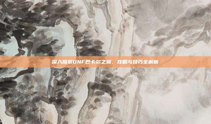 深入探索DNF巴卡尔之城,攻略与技巧全解析