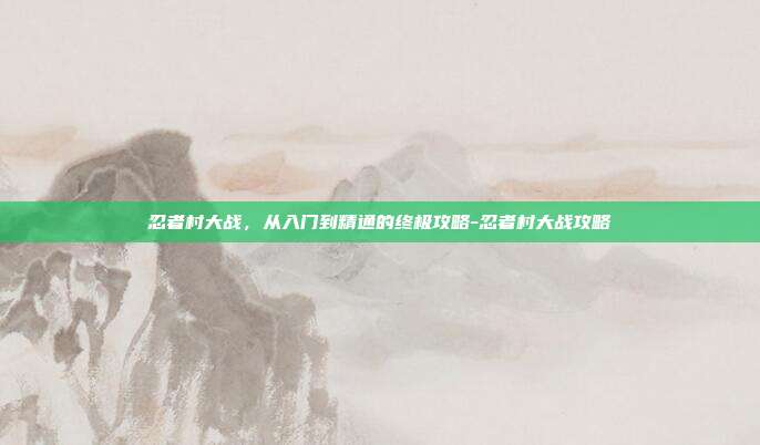 忍者村大战，从入门到精通的终极攻略-忍者村大战攻略