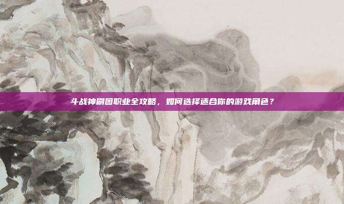 斗战神刷图职业全攻略,如何选择适合你的游戏角色?