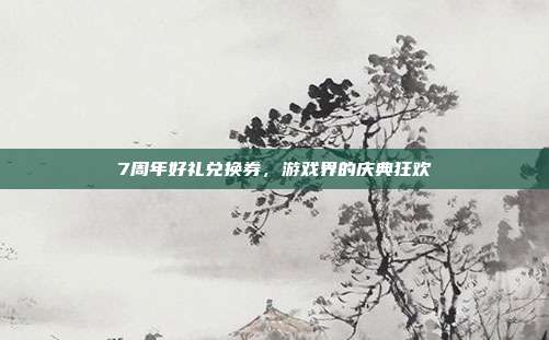 7周年好礼兑换券,游戏界的庆典狂欢