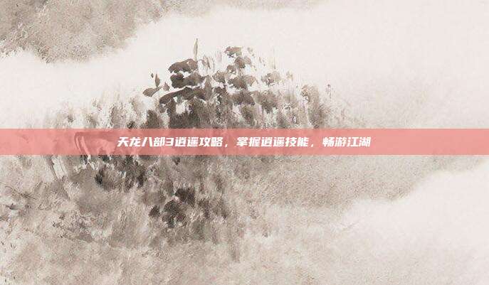 天龙八部3逍遥攻略,掌握逍遥技能,畅游江湖