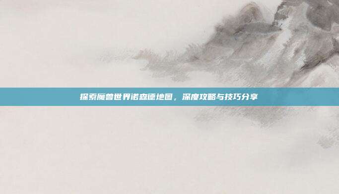 探索魔兽世界诺森德地图，深度攻略与技巧分享