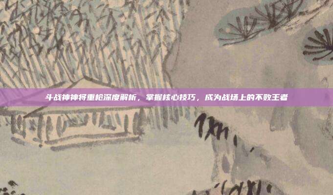 斗战神神将重枪深度解析,掌握核心技巧,成为战场上的不败王者