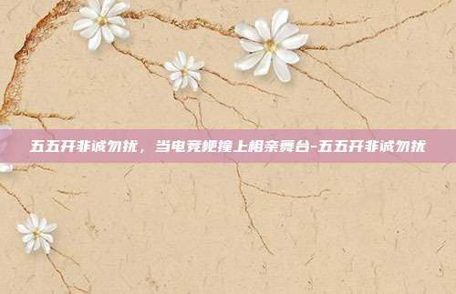 五五开非诚勿扰，当电竞梗撞上相亲舞台-五五开非诚勿扰