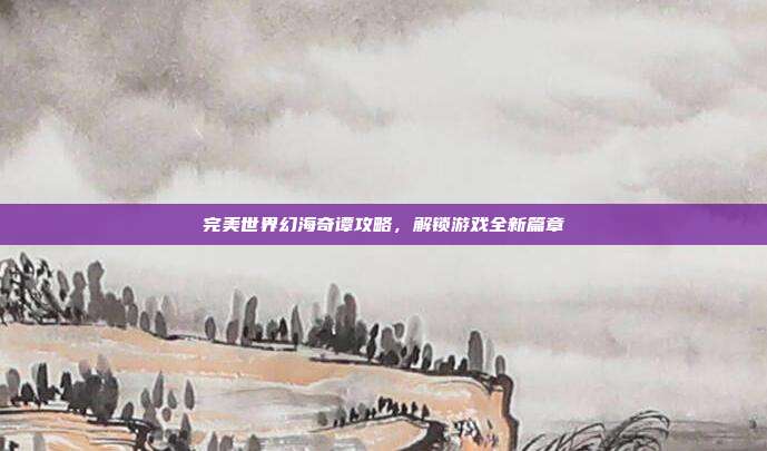 完美世界幻海奇谭攻略，解锁游戏全新篇章