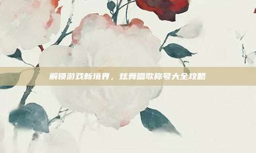 解锁游戏新境界，炫舞唱歌称号大全攻略