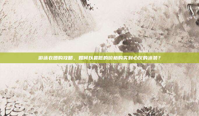 游泳衣团购攻略，如何以最低的价格购买到心仪的泳装？
