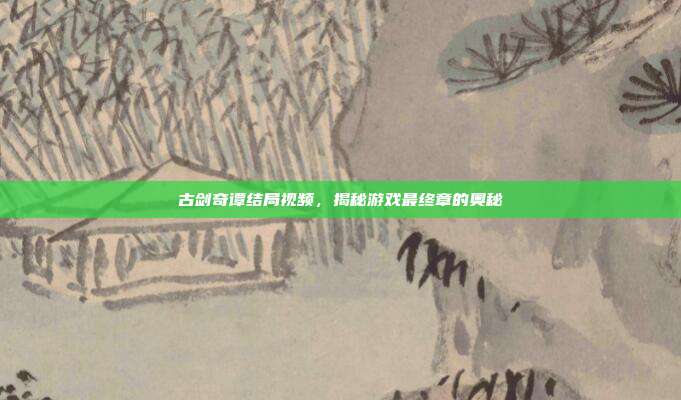 古剑奇谭结局视频，揭秘游戏最终章的奥秘