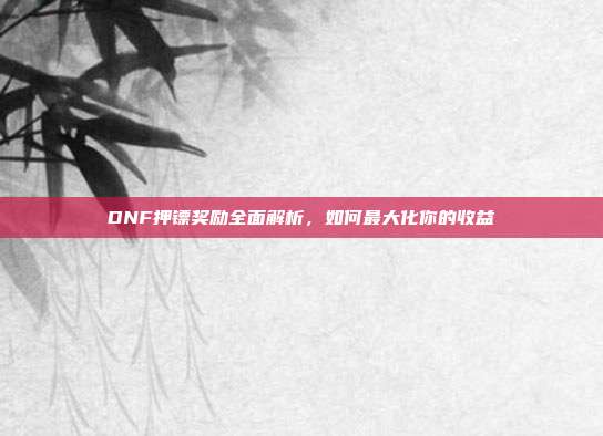 DNF押镖奖励全面解析,如何最大化你的收益