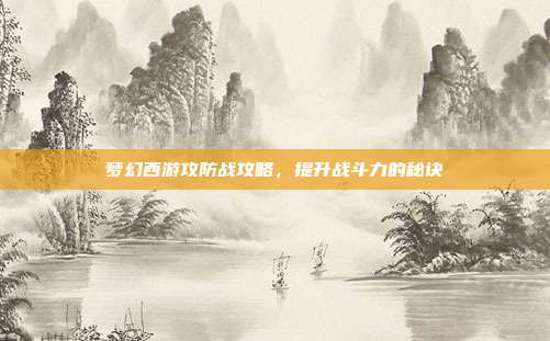 梦幻西游攻防战攻略,提升战斗力的秘诀