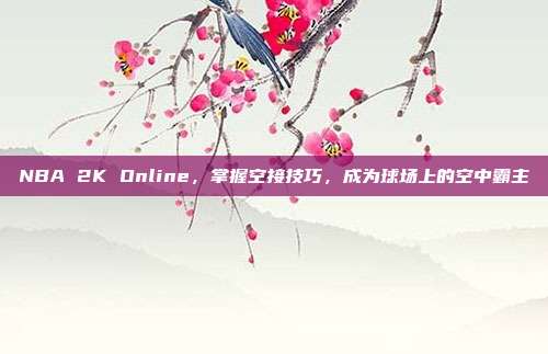 NBA 2K Online,掌握空接技巧,成为球场上的空中霸主