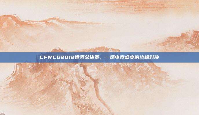 CFWCG2012世界总决赛，一场电竞盛宴的终极对决