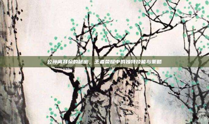 公孙离耳朵的秘密，王者荣耀中的独特技能与策略