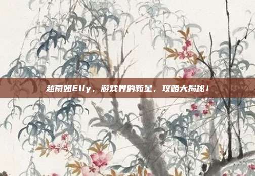 越南妞Elly,游戏界的新星,攻略大揭秘!