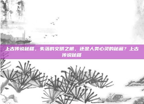 上古传说秘籍，失落的文明之根，还是人类心灵的秘藏？上古传说秘籍