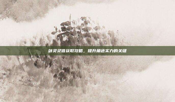 剑灵灵值获取攻略,提升角色实力的关键