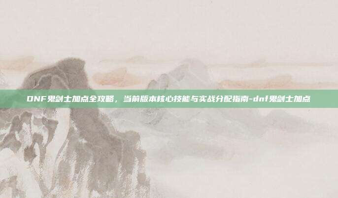 DNF鬼剑士加点全攻略,当前版本核心技能与实战分配指南-dnf鬼剑士加点