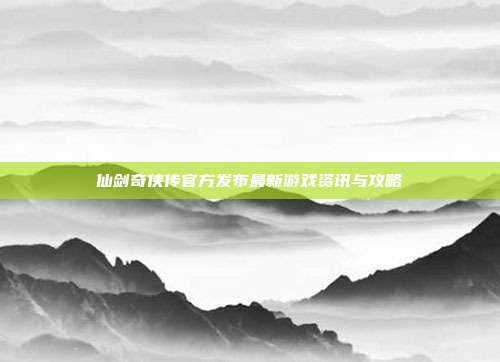 仙剑奇侠传官方发布最新游戏资讯与攻略