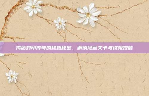 揭秘封印传奇的终极秘密，解锁隐藏关卡与终极技能