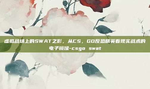 虚拟战场上的SWAT之影,从CS,GO反恐精英看现实战术的电子镜像-csgo swat