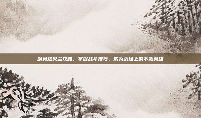 剑灵炮火兰攻略,掌握战斗技巧,成为战场上的不败英雄