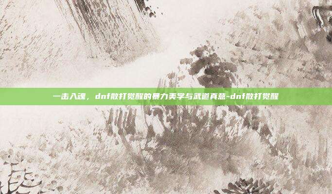 一击入魂,dnf散打觉醒的暴力美学与武道真意-dnf散打觉醒