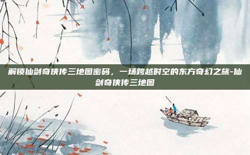解锁仙剑奇侠传三地图密码，一场跨越时空的东方奇幻之旅-仙剑奇侠传三地图