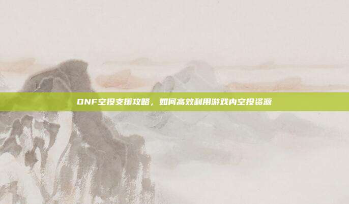 DNF空投支援攻略，如何高效利用游戏内空投资源
