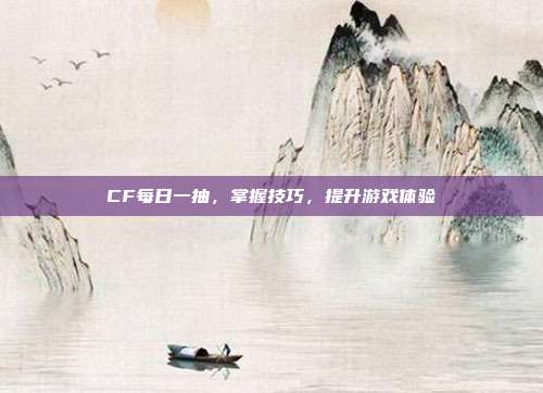 CF每日一抽,掌握技巧,提升游戏体验