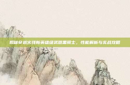 揭秘穿越火线新英雄级武器黑骑士,性能解析与实战攻略