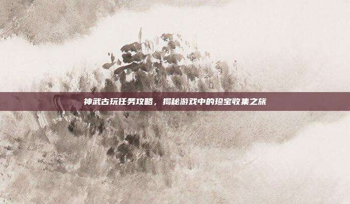 神武古玩任务攻略,揭秘游戏中的珍宝收集之旅
