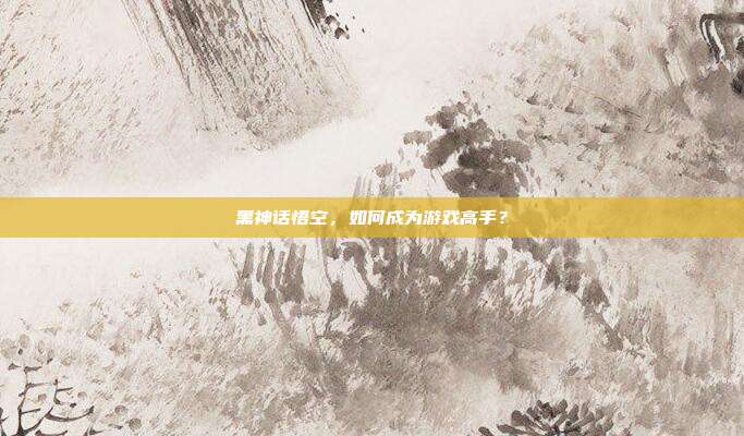 黑神话悟空,如何成为游戏高手?