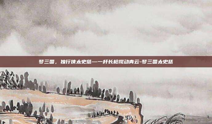 梦三国,独行侠太史慈—一杆长枪搅动青云-梦三国太史慈