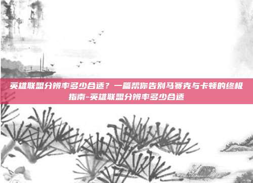 英雄联盟分辨率多少合适?一篇帮你告别马赛克与卡顿的终极指南-英雄联盟分辨率多少合适