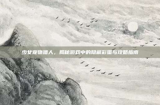 少女宠物猎人，揭秘游戏中的隐藏彩蛋与攻略指南
