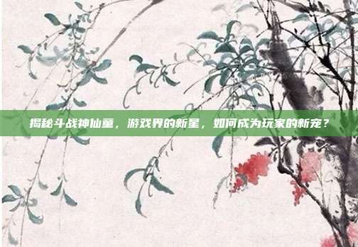 揭秘斗战神仙童,游戏界的新星,如何成为玩家的新宠?