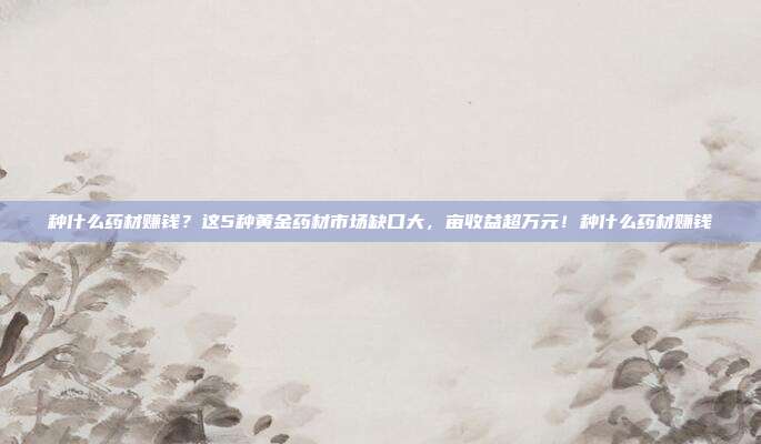 种什么药材赚钱？这5种黄金药材市场缺口大，亩收益超万元！种什么药材赚钱