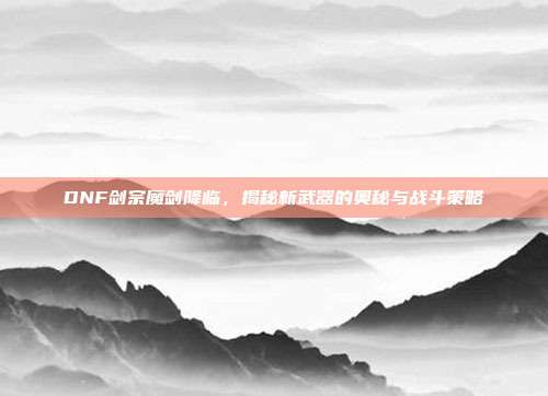 DNF剑宗魔剑降临,揭秘新武器的奥秘与战斗策略